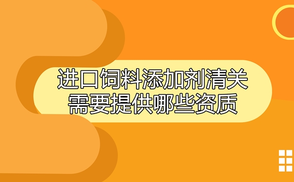 进口饲料添加剂清关需要提供哪些资质