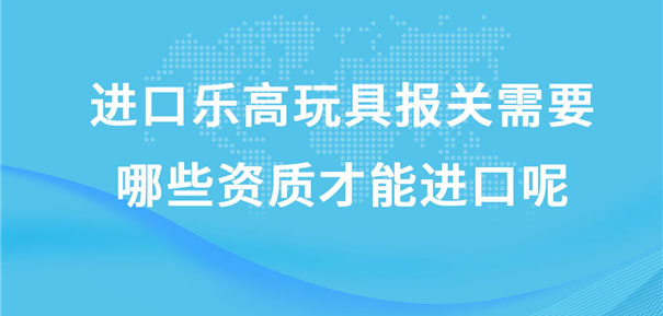 进口乐高玩具报关需要哪些资质才能进口呢?