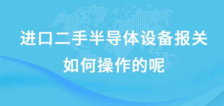 进口二手半导体设备报关如何操作的呢