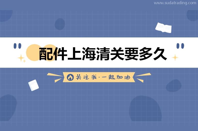 配件上海清关要多久?机械配件进口上海清关时间