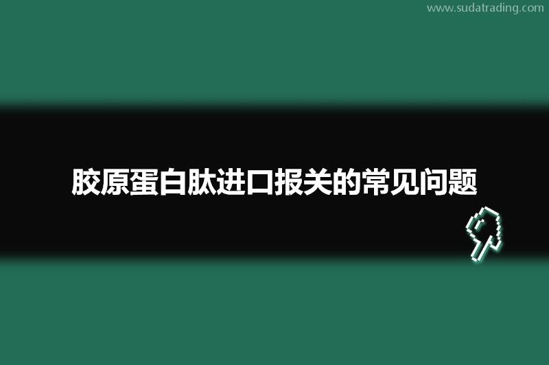 胶原蛋白肽进口报关的常见问题有这些