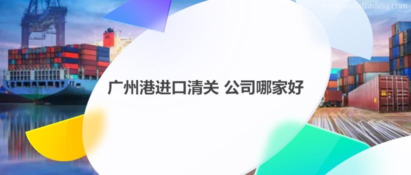 广州港进口清关公司哪家好?如何选择合适的广州港清关公司